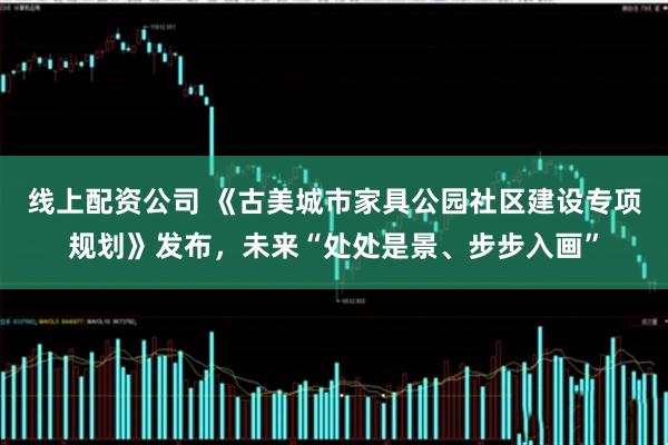 线上配资公司 《古美城市家具公园社区建设专项规划》发布，未来“处处是景、步步入画”