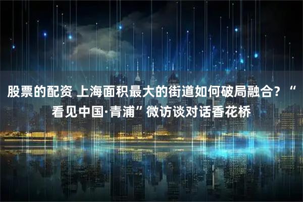 股票的配资 上海面积最大的街道如何破局融合？“看见中国·青浦”微访谈对话香花桥