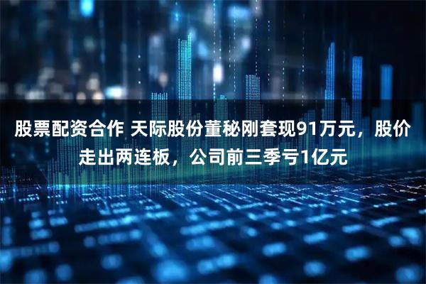 股票配资合作 天际股份董秘刚套现91万元，股价走出两连板，公司前三季亏1亿元