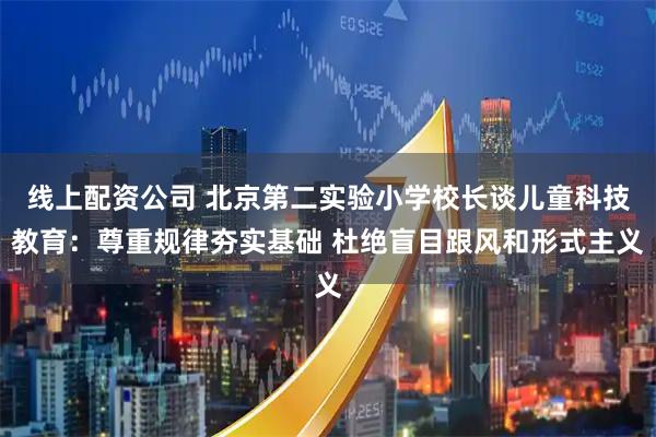 线上配资公司 北京第二实验小学校长谈儿童科技教育:尊重规律夯实基础 杜绝盲目跟风和形式主义