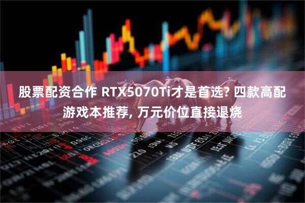 股票配资合作 RTX5070Ti才是首选? 四款高配游戏本推荐, 万元价位直接退烧