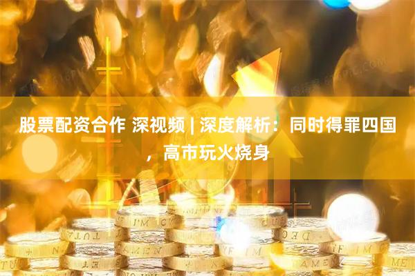 股票配资合作 深视频 | 深度解析：同时得罪四国，高市玩火烧身