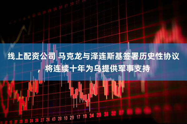 线上配资公司 马克龙与泽连斯基签署历史性协议，将连续十年为乌提供军事支持