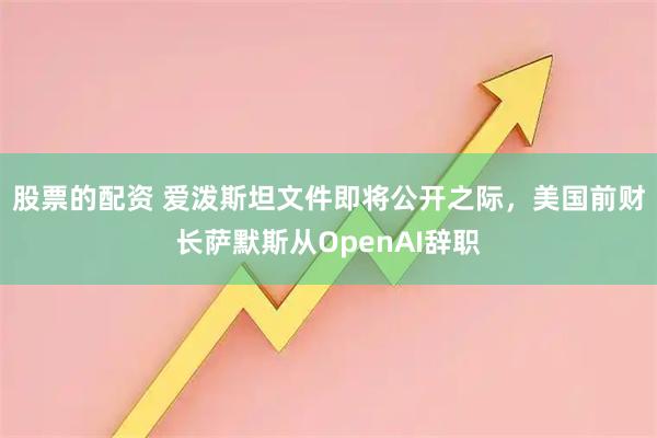 股票的配资 爱泼斯坦文件即将公开之际，美国前财长萨默斯从OpenAI辞职