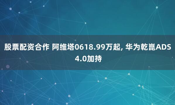 股票配资合作 阿维塔0618.99万起, 华为乾崑ADS 4.0加持