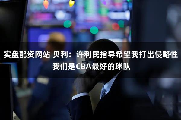实盘配资网站 贝利：许利民指导希望我打出侵略性 我们是CBA最好的球队
