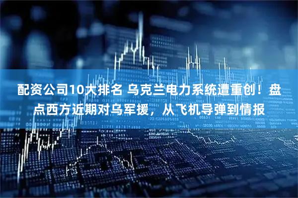 配资公司10大排名 乌克兰电力系统遭重创！盘点西方近期对乌军援，从飞机导弹到情报