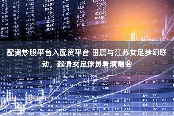 配资炒股平台入配资平台 田震与江苏女足梦幻联动，邀请女足球员看演唱会