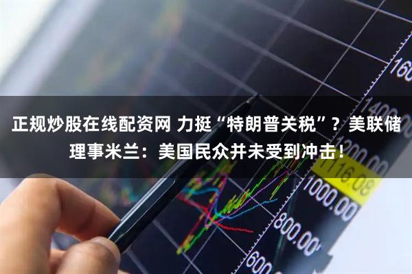 正规炒股在线配资网 力挺“特朗普关税”？美联储理事米兰：美国民众并未受到冲击！