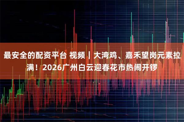 最安全的配资平台 视频｜大湾鸡、嘉禾望岗元素拉满！2026广州白云迎春花市热闹开锣