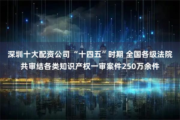 深圳十大配资公司 “十四五”时期 全国各级法院共审结各类知识产权一审案件250万余件