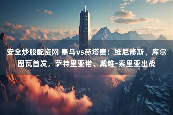 安全炒股配资网 皇马vs赫塔费：维尼修斯、库尔图瓦首发，萨特里亚诺、戴维-索里亚出战