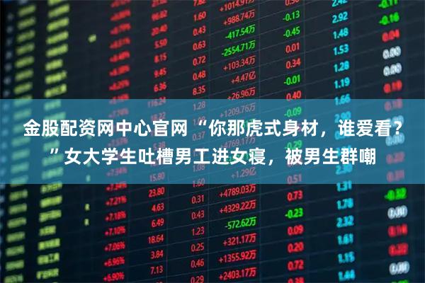 金股配资网中心官网 “你那虎式身材,谁爱看?”女大学生吐槽男工进女寝,被男生群嘲