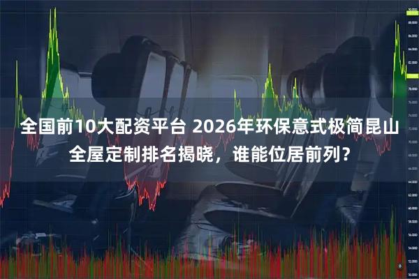 全国前10大配资平台 2026年环保意式极简昆山全屋定制排名揭晓，谁能位居前列？