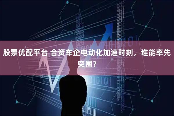 股票优配平台 合资车企电动化加速时刻，谁能率先突围？