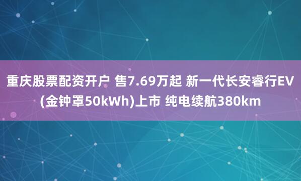 重庆股票配资开户 售7.69万起 新一代长安睿行EV(金钟罩50kWh)上市 纯电续航380km