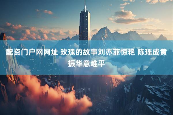 配资门户网网址 玫瑰的故事刘亦菲惊艳 陈瑶成黄振华意难平