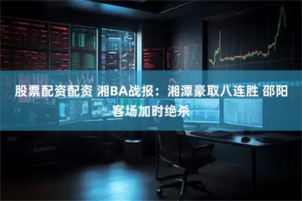 股票配资配资 湘BA战报：湘潭豪取八连胜 邵阳客场加时绝杀