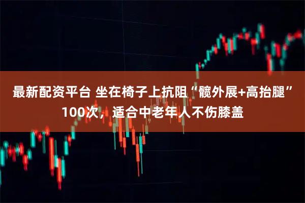最新配资平台 坐在椅子上抗阻“髋外展+高抬腿”100次，适合中老年人不伤膝盖