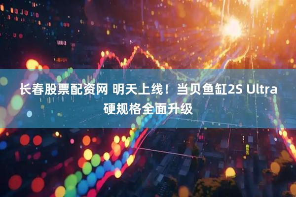 长春股票配资网 明天上线！当贝鱼缸2S Ultra硬规格全面升级