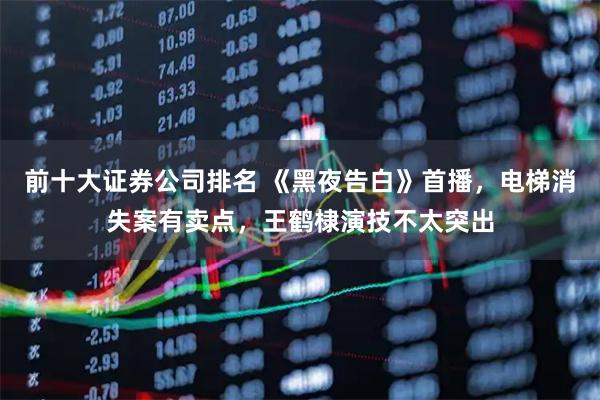 前十大证券公司排名 《黑夜告白》首播，电梯消失案有卖点，王鹤棣演技不太突出