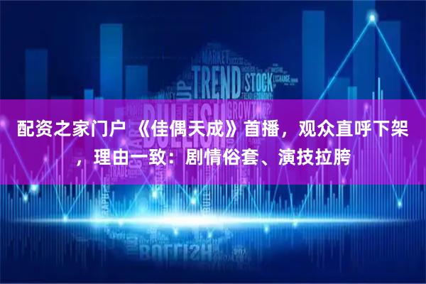 配资之家门户 《佳偶天成》首播，观众直呼下架，理由一致：剧情俗套、演技拉胯