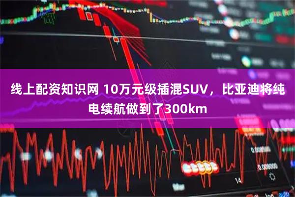 线上配资知识网 10万元级插混SUV，比亚迪将纯电续航做到了300km