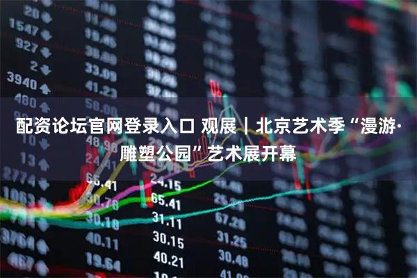 配资论坛官网登录入口 观展｜北京艺术季“漫游·雕塑公园”艺术展开幕