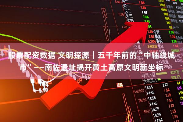 股票配资数据 文明探源｜五千年前的“中轴线城市”——南佐遗址揭开黄土高原文明新坐标