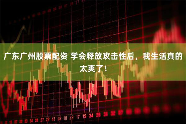 广东广州股票配资 学会释放攻击性后，我生活真的太爽了！