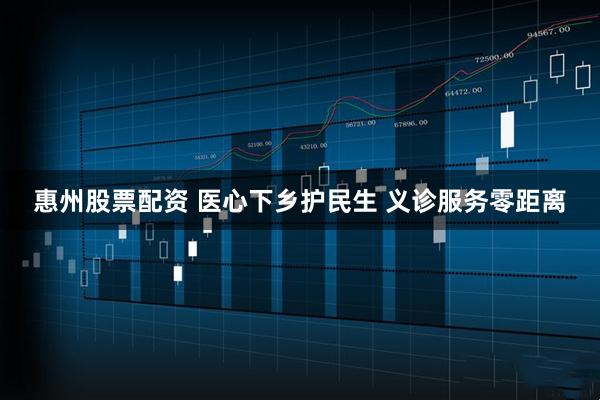 惠州股票配资 医心下乡护民生 义诊服务零距离