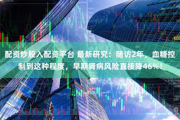 配资炒股入配资平台 最新研究：随访2年，血糖控制到这种程度，早期肾病风险直接降46%！