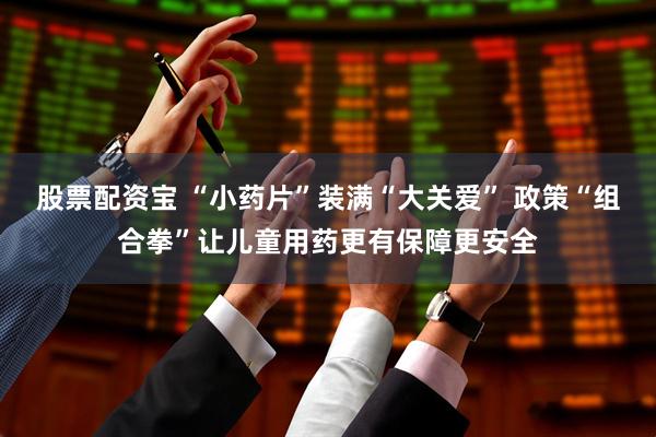 股票配资宝 “小药片”装满“大关爱” 政策“组合拳”让儿童用药更有保障更安全