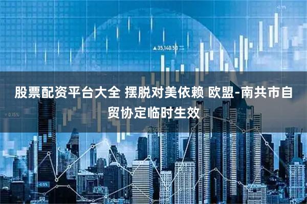 股票配资平台大全 摆脱对美依赖 欧盟-南共市自贸协定临时生效