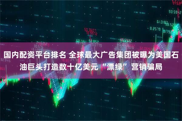 国内配资平台排名 全球最大广告集团被曝为美国石油巨头打造数十亿美元 “漂绿” 营销骗局