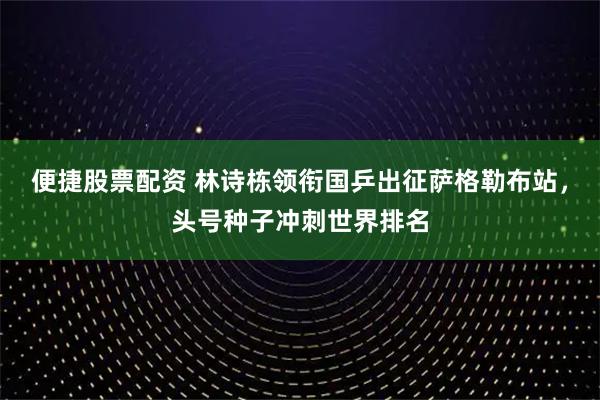 便捷股票配资 林诗栋领衔国乒出征萨格勒布站，头号种子冲刺世界排名