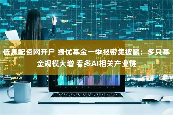 低息配资网开户 绩优基金一季报密集披露：多只基金规模大增 看多AI相关产业链
